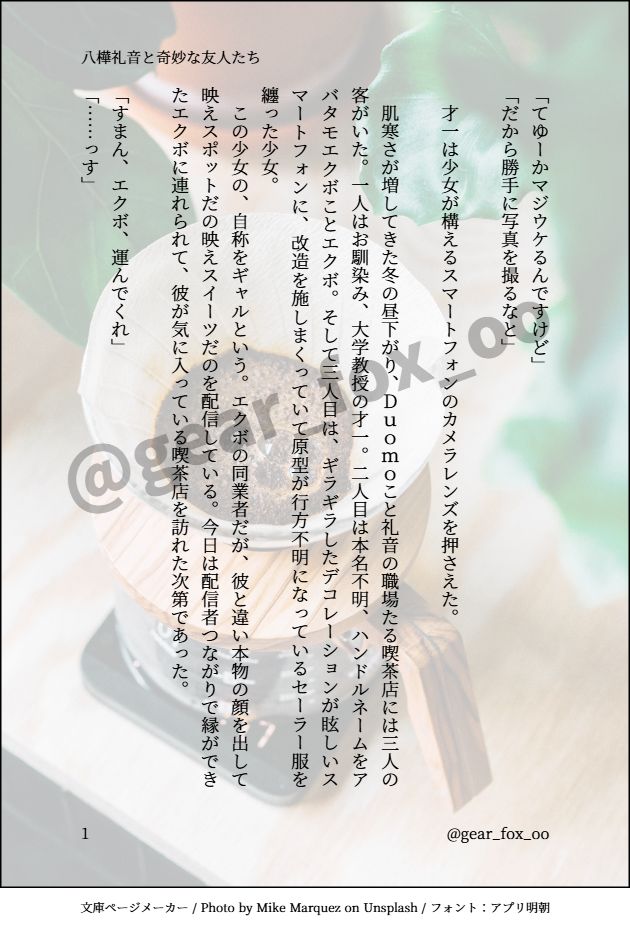 印刷された本の本文の体裁で画像化されたテキストです。
付記に「八樺礼音と奇妙な友人たち」、「@gear_fox_oo」と記載されています。
画像情報：generated by 文庫ページメーカー / Photo by Mike Marquez on Unsplash / フォント：アプリ明朝

以下は本文の内容です。

「てゆーかマジウケるんですけど」
「だから勝手に写真を撮るなと」

　才一は少女が構えるスマートフォンのカメラレンズを押さえた。

　肌寒さが増してきた冬の昼下がり、Ｄｕｏｍｏこと礼音の職場たる喫茶店には三人の客がいた。一人はお馴染み、大学教授の才一。二人目は本名不明、ハンドルネームをアバタモエクボことエクボ。そして三人目は、ギラギラしたデコレーションが眩しいスマートフォンに、改造を施しまくっていて原型が行方不明になっているセーラー服を纏った少女。
　この少女の、自称をギャルという。エクボの同業者だが、彼と違い本物の顔を出して映えスポットだの映えスイーツだのを配信している。今日は配信者つながりで縁ができたエクボに連れられて、彼が気に入っている喫茶店を訪れた次第であった。

「すまん、エクボ、運んでくれ」
「……っす」

