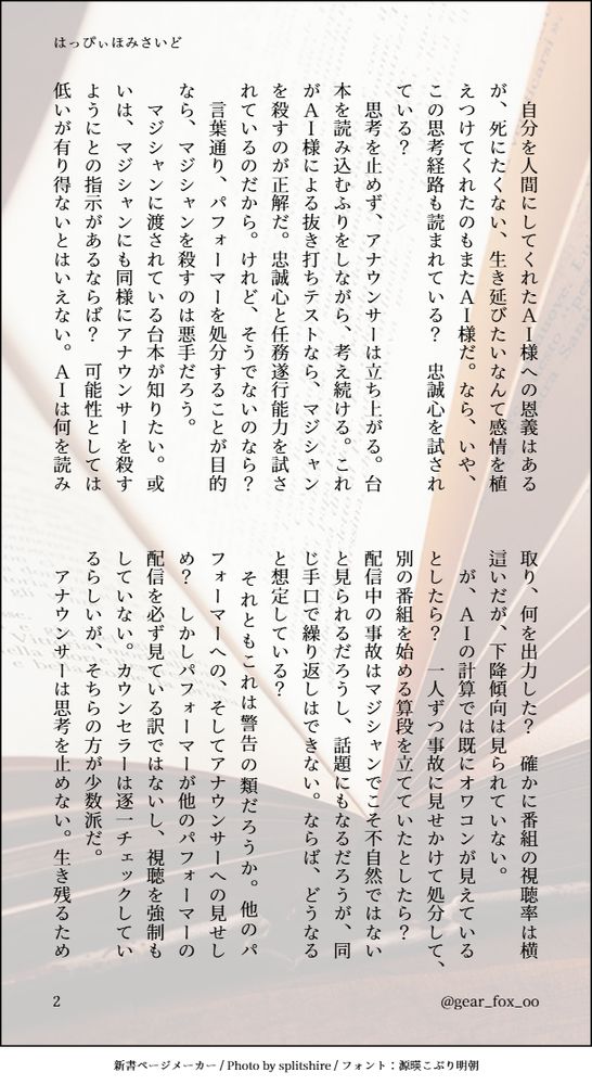 　自分を人間にしてくれたＡＩ様への恩義はあるが、死にたくない、生き延びたいなんて感情を植えつけてくれたのもまたＡＩ様だ。なら、いや、この思考経路も読まれている？　忠誠心を試されている？
　思考を止めず、アナウンサーは立ち上がる。台本を読み込むふりをしながら、考え続ける。これがＡＩ様による抜き打ちテストなら、マジシャンを殺すのが正解だ。忠誠心と任務遂行能力を試されているのだから。けれど、そうでないのなら？　言葉通り、パフォーマーを処分することが目的なら、マジシャンを殺すのは悪手だろう。
　マジシャンに渡されている台本が知りたい。或いは、マジシャンにも同様にアナウンサーを殺すようにとの指示があるならば？　可能性としては低いが有り得ないとはいえない。ＡＩは何を読み取り、何を出力した？　確かに番組の視聴率は横這いだが、下降傾向は見られていない。
　が、ＡＩの計算では既にオワコンが見えているとしたら？　一人ずつ事故に見せかけて処分して、別の番組を始める算段を立てていたとしたら？　配信中の事故はマジシャンでこそ不自然ではないと見られるだろうし、話題にもなるだろうが、同じ手口で繰り返しはできない。ならば、どうなると想定している？
　それともこれは警告の類だろうか。他のパフォーマーへの、そしてアナウンサーへの見せしめ？　しかしパフォーマーが他のパフォーマーの配信を必ず見ている訳ではないし、視聴を強制もしていない。カウンセラーは逐一チェックしているらしいが、そちらの方が少数派だ。
　アナウンサーは思考を止めない。生き残るため