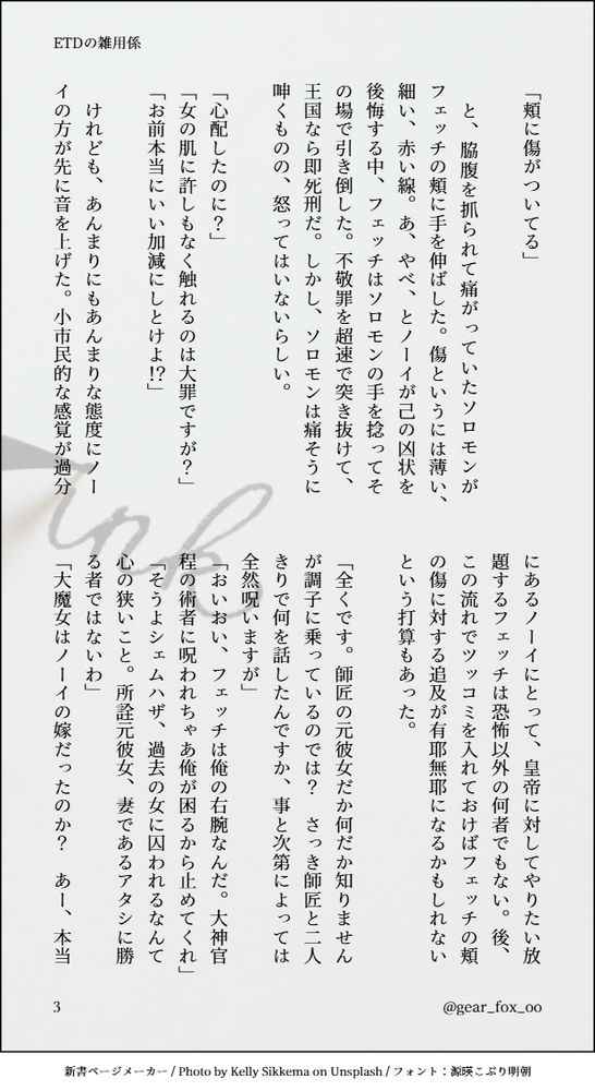 「頬に傷がついてる」

　と、脇腹を抓られて痛がっていたソロモンがフェッチの頬に手を伸ばした。傷というには薄い、細い、赤い線。あ、やべ、とノーイが己の凶状を後悔する中、フェッチはソロモンの手を捻ってその場で引き倒した。不敬罪を超速で突き抜けて、王国なら即死刑だ。しかし、ソロモンは痛そうに呻くものの、怒ってはいないらしい。

「心配したのに？」
「女の肌に許しもなく触れるのは大罪ですが？」
「お前本当にいい加減にしとけよ！？」

　けれども、あんまりにもあんまりな態度にノーイの方が先に音を上げた。小市民的な感覚が過分にあるノーイにとって、皇帝に対してやりたい放題するフェッチは恐怖以外の何者でもない。後、この流れでツッコミを入れておけばフェッチの頬の傷に対する追及が有耶無耶になるかもしれないという打算もあった。

「全くです。師匠の元彼女だか何だか知りませんが調子に乗っているのでは？　さっき師匠と二人きりで何を話したんですか、事と次第によっては全然呪いますが」
「おいおい、フェッチは俺の右腕なんだ。大神官程の術者に呪われちゃあ俺が困るから止めてくれ」
「そうよシェムハザ、過去の女に囚われるなんて心の狭いこと。所詮元彼女、妻であるアタシに勝る者ではないわ」
「大魔女はノーイの嫁だったのか？　あー、本当