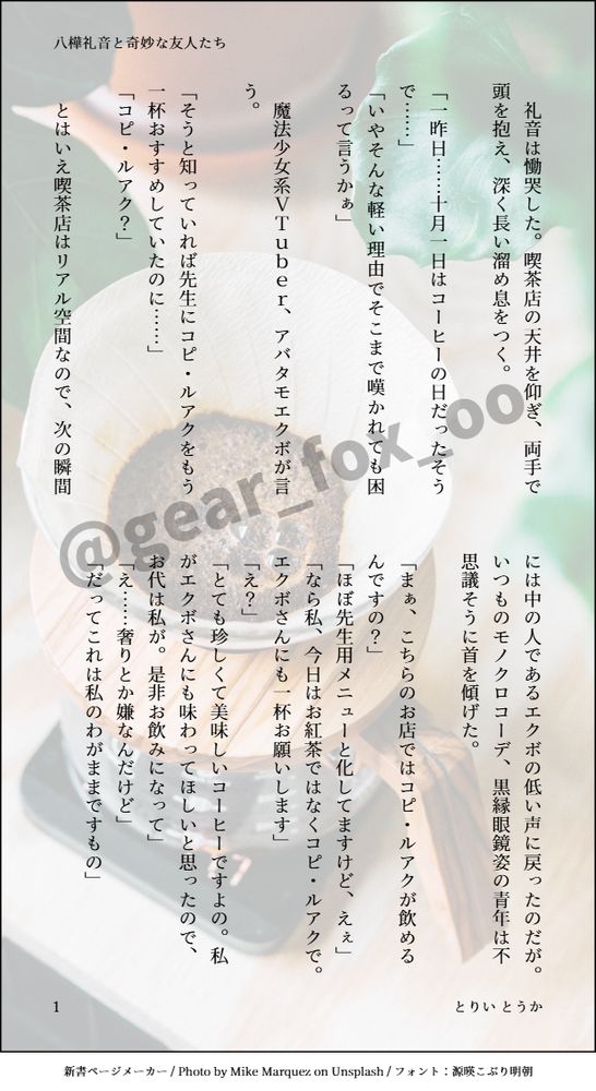 印刷された本の本文の体裁で画像化されたテキストです。
付記に「八樺礼音と奇妙な友人たち」、「とりい とうか」と記載されています。
画像情報：generated by 新書ページメーカー / Photo by Mike Marquez on Unsplash / フォント：源暎こぶり明朝

以下は本文の内容です。

　礼音は慟哭した。喫茶店の天井を仰ぎ、両手で頭を抱え、深く長い溜め息をつく。

「一昨日……十月一日はコーヒーの日だったそうで……」
「いやそんな軽い理由でそこまで嘆かれても困るって言うかぁ」

　魔法少女系ＶＴｕｂｅｒ、アバタモエクボが言う。

「そうと知っていれば先生にコピ・ルアクをもう一杯おすすめしていたのに……」
「コピ・ルアク？」

　とはいえ喫茶店はリアル空間なので、次の瞬間には中の人であるエクボの低い声に戻ったのだが。いつものモノクロコーデ、黒縁眼鏡姿の青年は不思議そうに首を傾げた。

「まぁ、こちらのお店ではコピ・ルアクが飲めるんですの？」
「ほぼ先生用メニューと化してますけど、えぇ」
「なら私、今日はお紅茶ではなくコピ・ルアクで。エクボさんにも一杯お願いします」
「え？」
「とても珍しくて美味しいコーヒーですよの。私がエクボさんにも味わってほしいと思ったので、お代は私が。是非お飲みになって」
「え……奢りとか嫌なんだけど」
「だってこれは私のわがままですもの」

