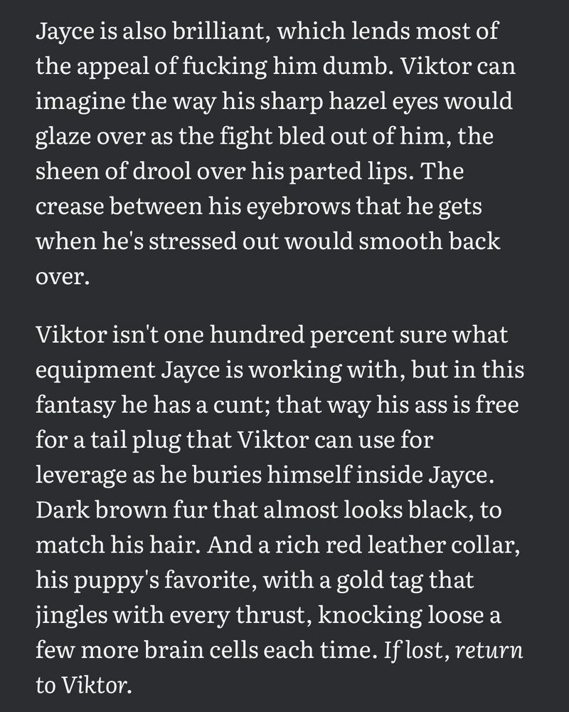 Jayce is also brilliant, which lends most of the appeal of fucking him dumb. Viktor can imagine the way his sharp hazel eyes would glaze over as the fight bled out of him, the sheen of drool over his parted lips. The crease between his eyebrows that he gets when he's stressed out would smooth back over.

Viktor isn't one hundred percent sure what equipment Jayce is working with, but in this fantasy he has a cunt; that way his ass is free for a tail plug that Viktor can use for leverage as he buries himself inside Jayce. Dark brown fur that almost looks black, to match his hair. And a rich red leather collar, his puppy's favorite, with a gold tag that jingles with every thrust, knocking loose a few more brain cells each time. If lost, return to Viktor.

His thumb stills on his phone screen as a video catches his eye. The man's coloring is lighter than Jayce's, but his build is perfect. Sculpted thighs and ass presented towards the camera, covered in a downy layer of hair and mounting a folded-over pillow. He clearly worked himself up before turning on the camera; the gray pillowcase is already dark with slick as he grinds his cock into the fabric. The caption reads: "sir says good boys don't use their hands". This will do.

Viktor's fingers prune as he thinks about robbing his intelligent, charismatic partner of human speech. There's no friction between his vibrator and his dick, not after an hour of lazy edging, so he wipes some of the grool off both with the hem of his t-shirt and kicks the power up. It wouldn't matter if Jayce could only yip and whine at him, because Viktor would understand exactly what he needed. His pet's swollen pussy would speak for him. Breed me, master. Knock me up with a whole litter, please?
