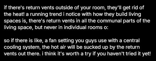 if there's return vents outside of your room, they'll get rid of the heat! a running trend i notice with how they build living spaces is, there's return vents in all the communal parts of the living space, but never in individual rooms. so if there is like, a fan setting you guys use with a central cooling system, the hot air will be sucked up by the return vents out there. i think it's worth a try if you haven't tried it yet!