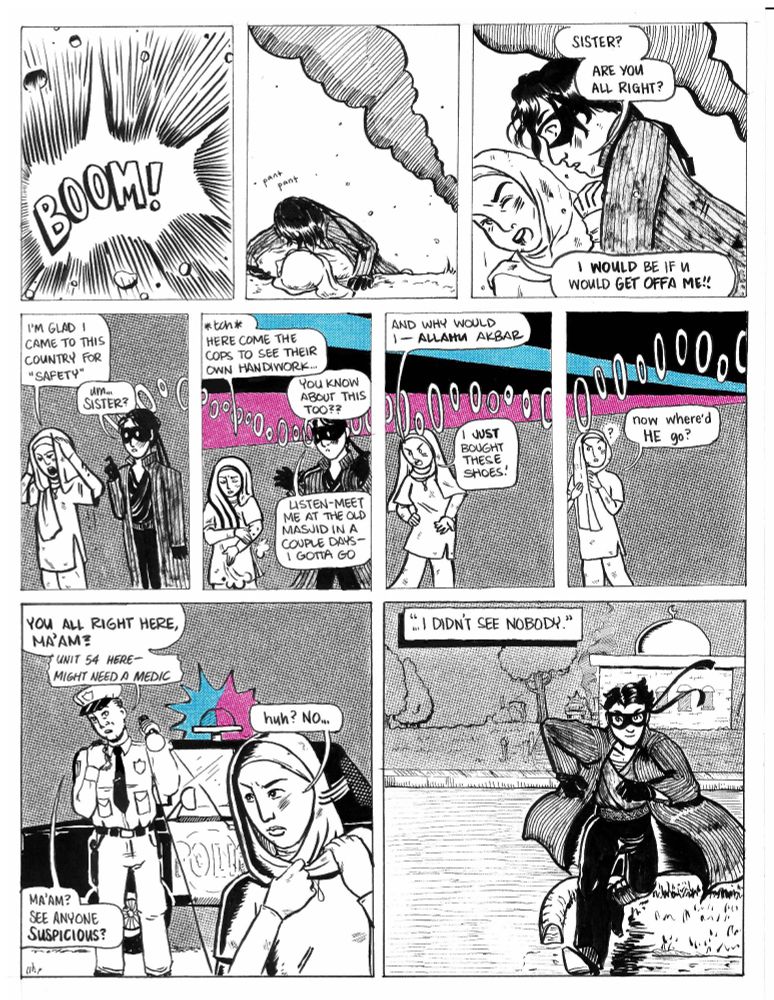 In the first panel is an explosion - BOOM! - small pieces of building fly out from the explosion. In the second panel our hero is laying over the hijabi protectively and is starting to get up. A smoke cloud is in the background and small debris is still falling. In the third panel he looks alarmed and asks, "Sister? Are you all right?" The hijabi is not amused and says "I would be if u would get offa me!!" They are both dirty and smudged. In the fourth panel the hijabi adjusts her hijab. She is very irritated. "I'm glad I came to this country for "safety", she says. Our hero has one finger up and is looking perplexed. He says, "Um...Sister?" very hesitantly. A police siren starts in the background. In the next panel we start to see the police lights break up the night sky. The hijabi brushes dirt off her sleeve and says: "*tch* Here come the cops to see their own handiwork..." Our hero looks shocked and says "You know about this too?? Listen - meet me at the old masjid in a couple days - I gotta go." In the sixth panel our hero has disappeared but our hijabi has not noticed: "And why would I - Allahu akbar. I JUST bought these shoes!" In the seventh panel the hijabi realizes that Our Hero has left and says, "now where'd he go?" In the eighth panel, a police car has arrived - it's the officer who had the missing flyer on the beginning of page two. He shines a flashlight at the hijabi, who is looking annoyed and wrapping the long end of her hijab around her neck. "You all right here, ma'am?" the officer asks, also saying into his radio "unit 54 here - might need a medic. Ma'am? See anyone suspicious?" The hijabi turns her head and says "huh? No..." In the last panel our hero runs down a street, the masjid in the background. A caption reads, "I didn't see nobody."