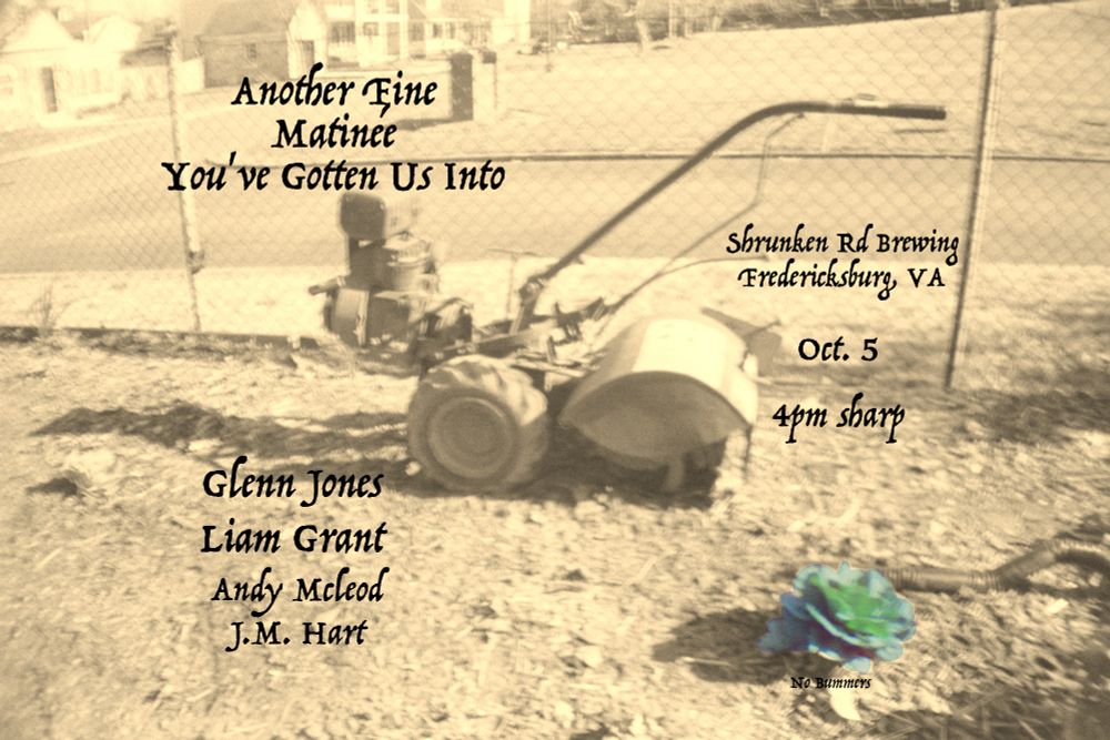 A sepia toned photo of a tiller in a garden with one green cabbage that wintered over. Text on the image reads:
Another Fine Matinee You've Gotten Us Into
Glenn Jones
Liam Grant
Andy McLeod
J.M. Hart

Shrunken Rd Brewing
Fredericksburg, VA
Oct. 5
4pm Sharp

No Bummers
