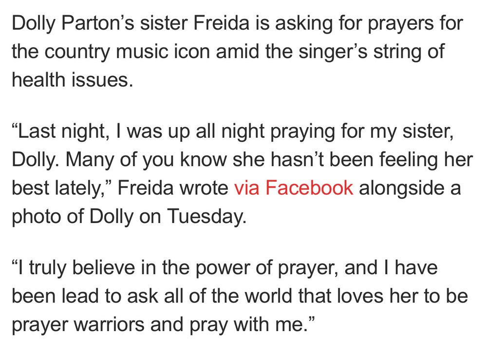 Dolly Parton's sister Freida is asking for prayers for the country music icon amid the singer's string of health issues.
"Last night, I was up all night praying for my sister, Dolly. Many of you know she hasn't been feeling her best lately," Freida wrote via Facebook alongside a photo of Dolly on Tuesday.
"I truly believe in the power of prayer, and I have been lead to ask all of the world that loves her to be prayer warriors and pray with me.”