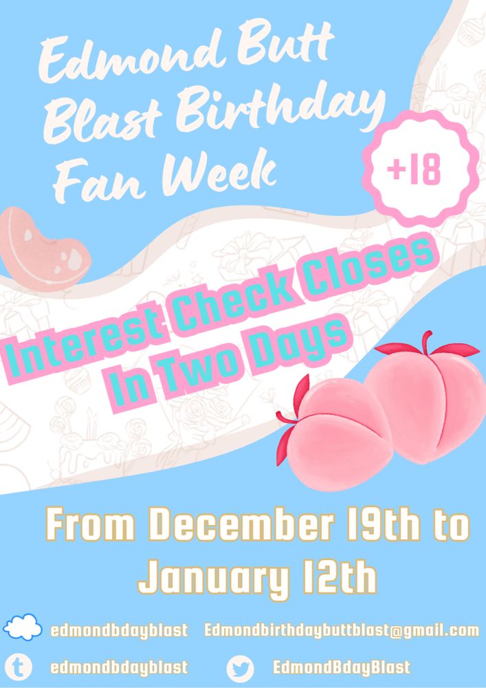 Image description

Edmond Butt Blast Birthday Fan Week

+18

Interest Check Closes In Two Days

From December 19th to January 12th

Bluesky: edmondbdayblast

Tumblr: edmondbdayblast

Twitter: EdmondBdayBlast

Edmondbirthdaybuttblast@gmail.com

White text with a blue background and pink peaches
