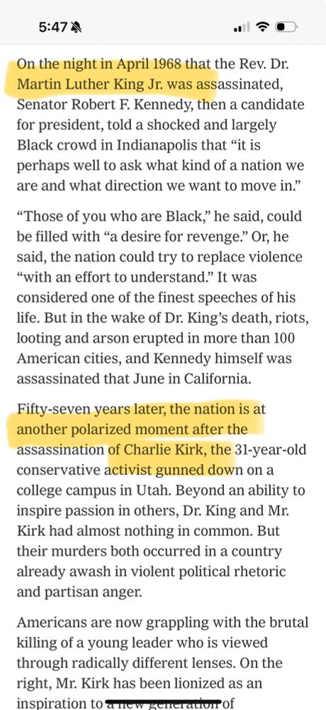 5:474
On the night in April 1968 that the Rev. Dr.
Martin Luther King Jr. was assassinated, Senator Robert F. Kennedy, then a candidate for president, told a shocked and largely Black crowd in Indianapolis that "it is perhaps well to ask what kind of a nation we are and what direction we want to move in."
"Those of you who are Black," he said, could be filled with "a desire for revenge." Or, he said, the nation could try to replace violence
"with an effort to understand." It was considered one of the finest speeches of his life. But in the wake of Dr. King's death, riots, looting and arson erupted in more than 100 American cities, and Kennedy himself was assassinated that June in California.
Fifty-seven years later, the nation is at another polarized moment after the assassination of Charlie Kirk, the 31-year-old conservative activist gunned down on a college campus in Utah. Beyond an ability to inspire passion in others, Dr. King and Mr.
Kirk had almost nothing in common. But their murders both occurred in a country already awash in violent political rhetoric and partisan anger.
Americans are now grappling with the brutal killing of a young leader who is viewed through radically different lenses. On the right, Mr. Kirk has been lionized as an inspiration to a new zeneration of