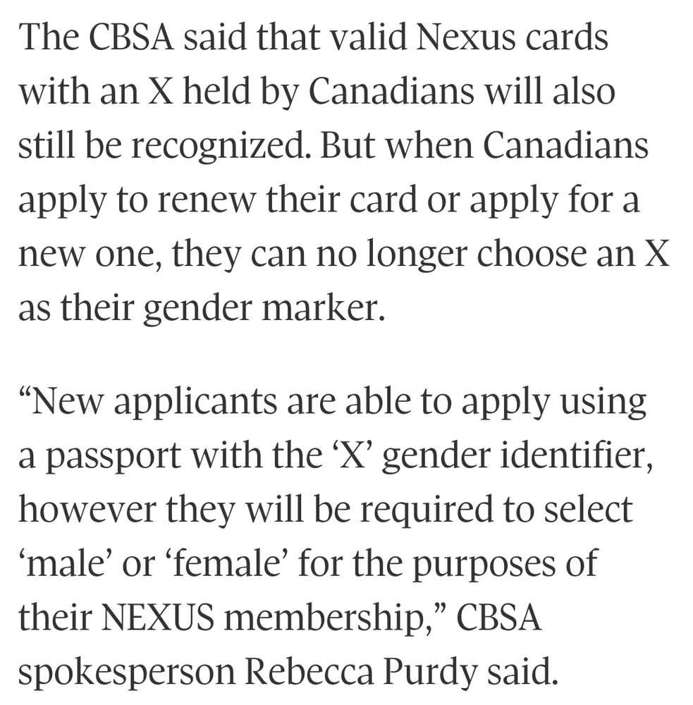 The CBSA said that valid Nexus cards with an X held by Canadians will also still be recognized. But when Canadians apply to renew their card or apply for a new one, they can no longer choose an X as their gender marker.

“New applicants are able to apply using a passport with the ‘X’ gender identifier, however they will be required to select ‘male’ or ‘female’ for the purposes of their NEXUS membership,” CBSA spokesperson Rebecca Purdy said. 