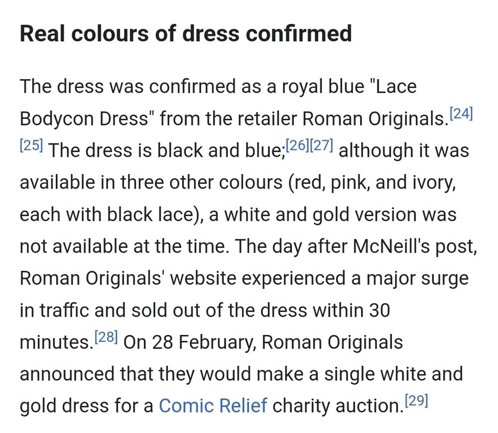 The dress was confirmed as a royal blue "Lace Bodycon Dress" from the retailer Roman Originals.[24] [25] The dress is black and blue;[26][27] although it was available in three other colours (red, pink, and ivory, each with black lace), a white and gold version was not available at the time. The day after McNeill's post, Roman Originals' website experienced a major surge in traffic and sold out of the dress within 30 minutes.[28] On 28 February, Roman Originals announced that they would make a single white and gold dress for a Comic Relief charity auction.[29]