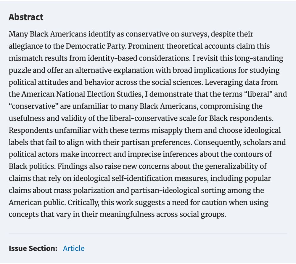 Abstract
Many Black Americans identify as conservative on surveys, despite their allegiance to the Democratic Party. Prominent theoretical accounts claim this mismatch results from identity-based considerations. I revisit this long-standing puzzle and offer an alternative explanation with broad implications for studying political attitudes and behavior across the social sciences. Leveraging data from the American National Election Studies, I demonstrate that the terms “liberal” and “conservative” are unfamiliar to many Black Americans, compromising the usefulness and validity of the liberal-conservative scale for Black respondents. Respondents unfamiliar with these terms misapply them and choose ideological labels that fail to align with their partisan preferences. Consequently, scholars and political actors make incorrect and imprecise inferences about the contours of Black politics. Findings also raise new concerns about the generalizability of claims that rely on ideological self-identification measures, including popular claims about mass polarization and partisan-ideological sorting among the American public. Critically, this work suggests a need for caution when using concepts that vary in their meaningfulness across social groups.