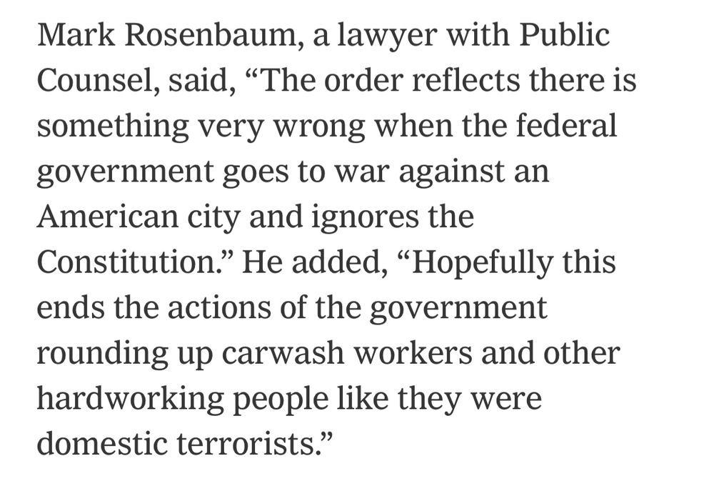 A quote from Mark Rosenbaum, a lawyer with Public Counsel. He says, “The order reflects there is something very wrong when the federal government goes to war against an American city and ignores the Constitution.” He adds, “Hopefully this ends the actions of the government rounding up carwash workers and other hardworking people like they were domestic terrorists.”