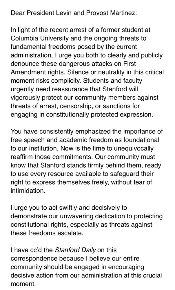 Dear President Levin and Provost Martinez:
 
In light of the recent arrest of a former student at Columbia University and the ongoing threats to fundamental freedoms posed by the current administration, I urge you both to clearly and publicly denounce these dangerous attacks on First Amendment rights. Silence or neutrality in this critical moment risks complicity. Students and faculty urgently need reassurance that Stanford will vigorously protect our community members against threats of arrest, censorship, or sanctions for engaging in constitutionally protected expression.
 
You have consistently emphasized the importance of free speech and academic freedom as foundational to our institution. Now is the time to unequivocally reaffirm those commitments. Our community must know that Stanford stands firmly behind them, ready to use every resource available to safeguard their right to express themselves freely, without fear of intimidation.
 
I urge you to act swiftly and decisively to demonstrate our unwavering dedication to protecting constitutional rights, especially as threats against these freedoms escalate.
 
I have cc’d the Stanford Daily on this correspondence because I believe our entire community should be engaged in encouraging decisive action from our administration at this crucial moment.
 
Sincerely,
 
Hakeem Jefferson
Assistant Professor of Political Science
Faculty Director of the Program on Identity, Democracy, and Justice at the Center on Democracy, Development, and the Rule of Law