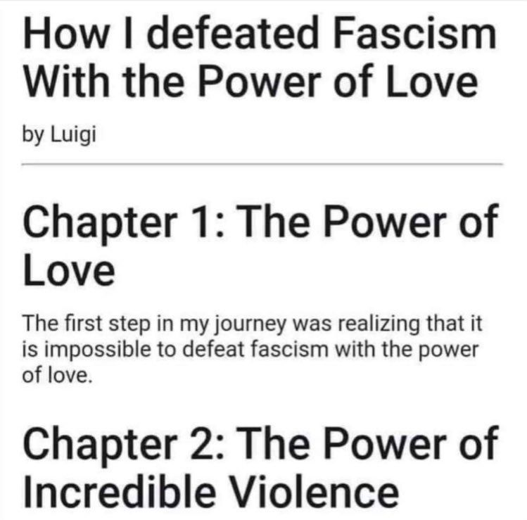 How I defeated fascism with the power of love by Luigi
Chapter 1: The power of love. The first step in my journey was realizing that it is impossible to defeat fascism with the power of love.
Chapter 2: The power of incredible violence