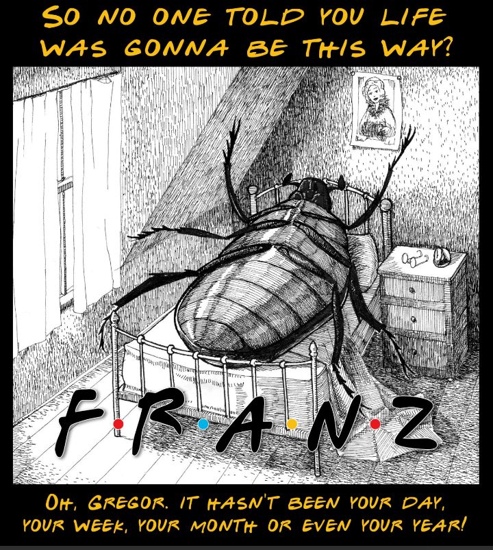 Image of the cover of Metamorphosis by Kafka; a large bug on it's back in bed in a human bedroom. In the font from the TV show Friends it says F R A N Z. 
Header text: So no one told you life was gonna be this way?
Footer text: Oh, Gregor, It hasn't been your day, your week, your month or even your year!