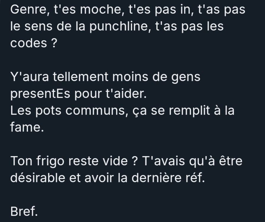 Genre, t'es moche, t'es pas in, t'as pas le sens de la punchline, t'as pas les codes ? 

Y'aura tellement moins de gens presentEs pour t'aider. 
Les pots communs, ça se remplit à la fame. 

Ton frigo reste vide ? T'avais qu'à être désirable et avoir la dernière réf.

Bref.