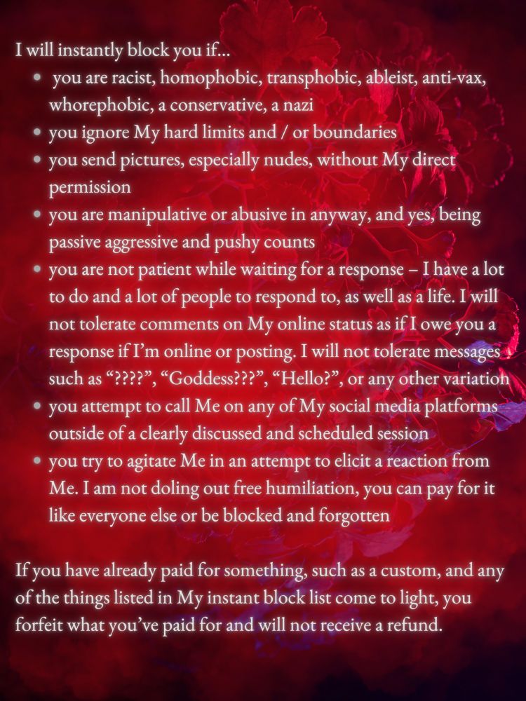 Red, purple, and black image with the text that reads:
I will instantly block you if…
 you are racist, homophobic, transphobic, ableist, anti-vax, whorephobic, a conservative, a nazi 
you ignore My hard limits and / or boundaries
you send pictures, especially nudes, without My direct permission 
you are manipulative or abusive in anyway, and yes, being passive aggressive and pushy counts
you are not patient while waiting for a response – I have a lot to do and a lot of people to respond to, as well as a life. I will not tolerate comments on My online status as if I owe you a response if I’m online or posting. I will not tolerate messages such as “????”, “Goddess???”, “Hello?”, or any other variation 
you attempt to call Me on any of My social media platforms outside of a clearly discussed and scheduled session
you try to agitate Me in an attempt to elicit a reaction from Me. I am not doling out free humiliation, you can pay for it like everyone else or be blocked and forgotten
If you have already paid for something, such as a custom, and any of the things listed in My instant block list come to light, you forfeit what you’ve paid for and will not receive a refund. 

