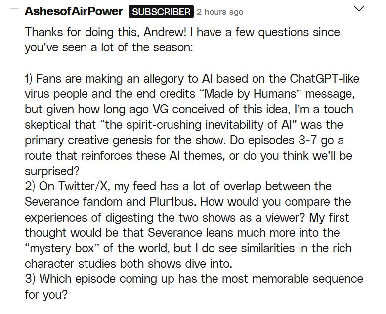 comment from AshesofAirPower: 

Thanks for doing this, Andrew! I have a few questions since you’ve seen a lot of the season:

1) Fans are making an allegory to AI based on the ChatGPT-like virus people and the end credits “Made by Humans” message, but given how long ago VG conceived of this idea, I’m a touch skeptical that “the spirit-crushing inevitability of AI” was the primary creative genesis for the show. Do episodes 3-7 go a route that reinforces these AI themes, or do you think we’ll be surprised?
2) On Twitter/X, my feed has a lot of overlap between the Severance fandom and Plur1bus. How would you compare the experiences of digesting the two shows as a viewer? My first thought would be that Severance leans much more into the “mystery box” of the world, but I do see similarities in the rich character studies both shows dive into.
3) Which episode coming up has the most memorable sequence for you?