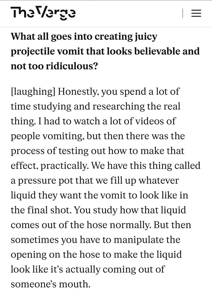 
Q: What all goes into creating juicy projectile vomit that looks believable and not too ridiculous?
A: [laughing] Honestly, you spend a lot of time studying and researching the real thing. I had to watch a lot of videos of people vomiting, but then there was the process of testing out how to make that effect, practically. We have this thing called a pressure pot that we fill up whatever liquid they want the vomit to look like in the final shot. You study how that liquid comes out of the hose normally. But then sometimes you have to manipulate the opening on the hose to make the liquid look like it's actually coming out of someone's mouth.