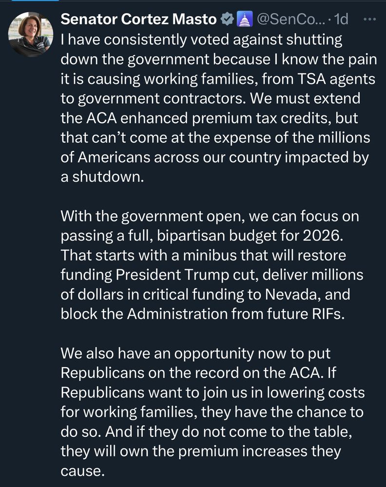 Senator Cortez Masto

“I have consistently voted against shutting down the government because I know the pain it is causing working families, from TSA agents to government contractors. We must extend the ACA enhanced premium tax credits, but that can't come at the expense of the millions of Americans across our country impacted by a shutdown.

With the government open, we can focus on passing a full, bipartisan budget for 2026.
That starts with a minibus that will restore funding President Trump cut, deliver millions of dollars in critical funding to Nevada, and block the Administration from future RIFs.

We also have an opportunity now to put Republicans on the record on the ACA. If Republicans want to join us in lowering costs for working families, they have the chance to do so. And if they do not come to the table, they will own the premium increases they cause.”