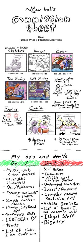 A commission sheet.
It reads:

Mew Bab's commission Sheet
Key:
$Base Price | $Background Price

- (Physical or Digital) Sketches, $7 USD | BG: +$3
- Lineart, $13 USD | BG: +$5
- Color, $25 USD | BG: +$10
- Toon Shading, $32 USD | BG: +$15
- Soft Shading, $42 USD | BG: +$20

Want another character?
The first character is included, but any further characters cost half of the Base Price each. Base Price + additional Characters = Normal Price

Emojis:
- The first emoji costs $15 USD, each emoji after costs $6 after the first emoji

Comics:
The first panel costs the Normal Price of the art, and further panels cost one third of the initial normal price each.

Below the Commission Sheet is a list of stuff I can draw, and a list of stuff I won't draw.
Can:
- Messy, Wet, and Clean Diapers
- Copyrighted Characters
- Ocs/Pokesonas
- "Sticky accidents" in diapers
- Simple Cartoon Mecha
- Heavily Stylized Art
- Character Refs
- LGBTQIA+ <3
- Tents
- List of Kinks I am Comfy with

Won't:
- Scat Peekage
- Blowouts
- Visible Scat Outside of the Diaper
- Underaged Characters
- Incest/Fauxcest
- Complex Mecha
- Realistic Art
- Visible Genitalia
- List of Kinks I am Uncomfy With
- Illegal Stuff
- Bigotry