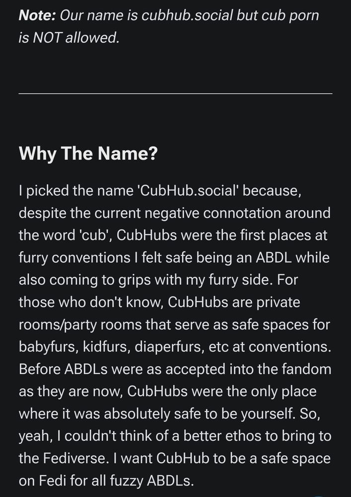 The Cubhub website saying, in the about section:

"
Note: Our name is cubhub.social but cub porn is NOT allowed.

Why The Name?

I picked the name 'CubHub.social' because, despite the current negative connotation around the word 'cub', CubHubs were the first places at furry conventions I felt safe being an ABDL while also coming to grips with my furry side. For those who don't know, CubHubs are private rooms/party rooms that serve as safe spaces for babyfurs, kidfurs, diaperfurs, etc at conventions. Before ABDLs were as accepted into the fandom as they are now, CubHubs were the only place where it was absolutely safe to be yourself. So, yeah, I couldn't think of a better ethos to bring to the Fediverse. I want CubHub to be a safe space on Fedi for all fuzzy ABDLs.
"