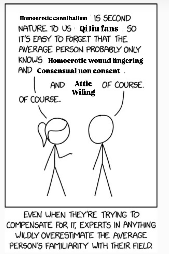 Person 1: Homoerotic cannibalism IS SECOND NATURE TO US QiJiu fans so IT'S EASY TO FORGET THAT THE AVERAGE PERSON PROBABLY ONLY KNOWS Homoerotic wound fingering and Consensual non consent

Person 2: and Attic wifing OF COURSE.
Person 1: OF COURSE.

Bottom text:
EVEN WHEN THEY'RE TRYING TO COMPENSATE FOR IT, EXPERTS IN ANYTHING WILDLY OVERESTIMATE THE AVERAGE PERSON'S FAMILIARITY WITH THEIR FIELD.