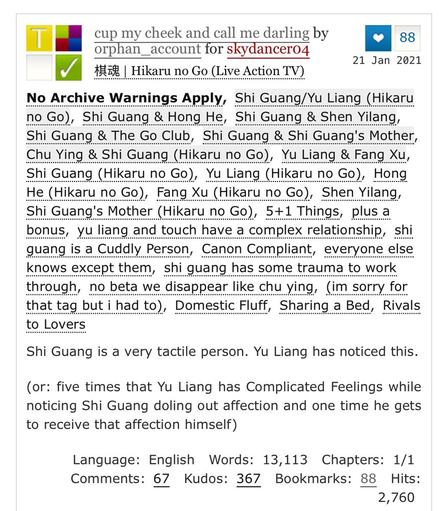 cup my cheek and call me darling by orphan_account for skydancer04 tz | Hikaru no Go (Live Action TV)
88
21 Jan 2021
No Archive Warnings Apply, Shi Guang/Yu Liang (Hikaru no Go), Shi Guang & Hong He, Shi Guang & Shen Yilang, Shi Guang & The Go Club, Shi Guang & Shi Guang's Mother, Chu Ying & Shi Guang (Hikaru no Go), Yu Liang & Fang Xu, Shi Guang (Hikaru no Go), Yu Liang (Hikaru no Go), Hong He (Hikaru no Go), Fang Xu (Hikaru no Go), Shen Yilang, Shi Guang's Mother (Hikaru no Go), 5+1 Things, plus a bonus, yu liang and touch have a complex relationship, shi guang is a Cuddly Person, Canon Compliant, everyone else knows except them, shi guang has some trauma to work through, no beta we disappear like chu ying, (im sorry for that tag but i had to), Domestic Fluff, Sharing a Bed, Rivals to Lovers
Shi Guang is a very tactile person. Yu Liang has noticed this.
(or: five times that Yu Liang has Complicated Feelings while noticing Shi Guang doling out affection and one time he gets to receive that affection himself)
Language: English
Comments:
67
Words: 13,113 Chapters: 1/1
Kudos: 367
Bookmarks: 88
Hits:
2,760