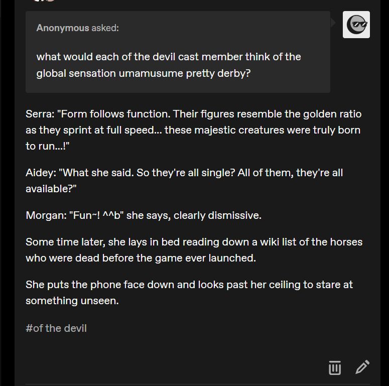tumblr ask from anonymous account: "what would each of the devil cast member think of the global sensation umamusume pretty derby?"

answer: "Serra: "Form follows function. Their figures resemble the golden ratio as they sprint at full speed... these majestic creatures were truly born to run...!"

Aidey: "What she said. So they're all single? All of them, they're all available?"

Morgan: "Fun~! ^^b" she says, clearly dismissive.

Some time later, she lays in bed reading down a wiki list of the horses who were dead before the game ever launched.

She puts the phone face down and looks past her ceiling to stare at something unseen."