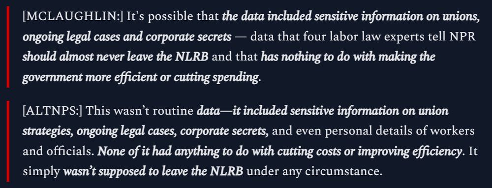 [MCLAUGHLIN:] It's possible that the data included sensitive information on unions, ongoing legal cases and corporate secrets — data that four labor law experts tell NPR should almost never leave the NLRB and that has nothing to do with making the government more efficient or cutting spending.

[ALTNPS:] This wasn’t routine data—it included sensitive information on union strategies, ongoing legal cases, corporate secrets, and even personal details of workers and officials. None of it had anything to do with cutting costs or improving efficiency. It simply wasn’t supposed to leave the NLRB under any circumstance.