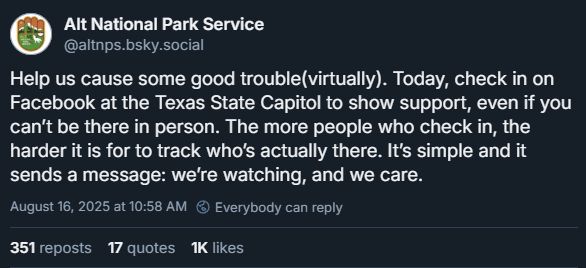 Alt National Park Service, August 16th: Help us cause some good trouble(virtually). Today, check in on Facebook at the Texas State Capitol to show support, even if you can’t be there in person. The more people who check in, the harder it is for to track who’s actually there. It’s simple and it sends a message: we’re watching, and we care.