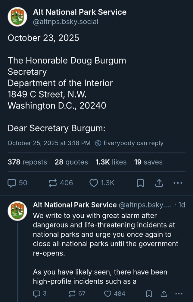 Alt National Park Service: October 23, 2025

The Honorable Doug Burgum
Secretary
Department of the Interior
1849 C Street, N.W.
Washington D.C., 20240

Dear Secretary Burgum:

We write to you with great alarm after dangerous and life-threatening incidents at national parks and urge you once again to close all national parks until the government re-opens.

As you have likely seen, there have been high-profile incidents such as a
