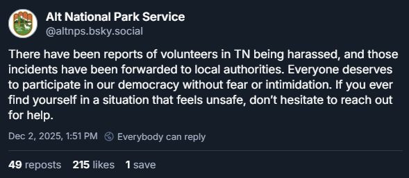 Alt National Park Service: There have been reports of volunteers in TN being harassed, and those incidents have been forwarded to local authorities. Everyone deserves to participate in our democracy without fear or intimidation. If you ever find yourself in a situation that feels unsafe, don’t hesitate to reach out for help.