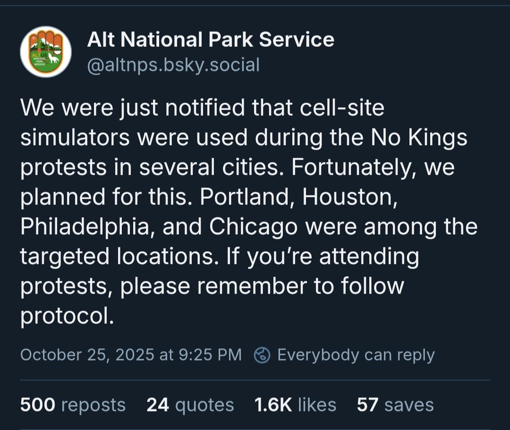 Alt National Park Service: We were just notified that cell-site simulators were used during the No Kings protests in several cities. Fortunately, we planned for this. Portland, Houston, Philadelphia, and Chicago were among the targeted locations. If you’re attending protests, please remember to follow protocol.