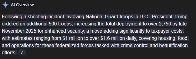 Google AI Summary: Following a shooting incident involving National Guard troops in D.C., President Trump ordered an additional 500 troops, increasing the total deployment to over 2,750 by late November 2025 for enhanced security, a move adding significantly to taxpayer costs, with estimates ranging from $1 million to over $1.6 million daily, covering housing, food, and operations for these federalized forces tasked with crime control and beautification efforts. 