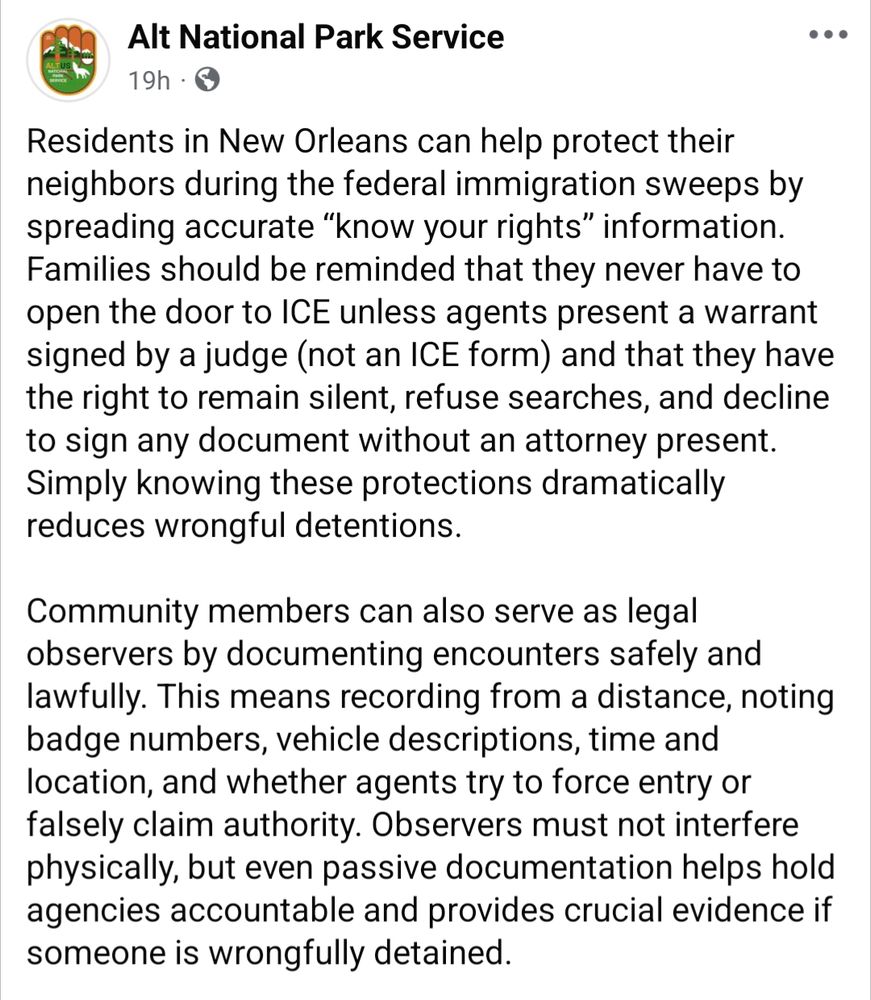 Alt National Park Service on Facebook, 12/3/25: Residents in New Orleans can help protect their neighbors during the federal immigration sweeps by spreading accurate “know your rights” information. Families should be reminded that they never have to open the door to ICE unless agents present a warrant signed by a judge (not an ICE form) and that they have the right to remain silent, refuse searches, and decline to sign any document without an attorney present. Simply knowing these protections dramatically reduces wrongful detentions.

Community members can also serve as legal observers by documenting encounters safely and lawfully. This means recording from a distance, noting badge numbers, vehicle descriptions, time and location, and whether agents try to force entry or falsely claim authority. Observers must not interfere physically, but even passive documentation helps hold agencies accountable and provides crucial evidence if someone is wrongfully detained.