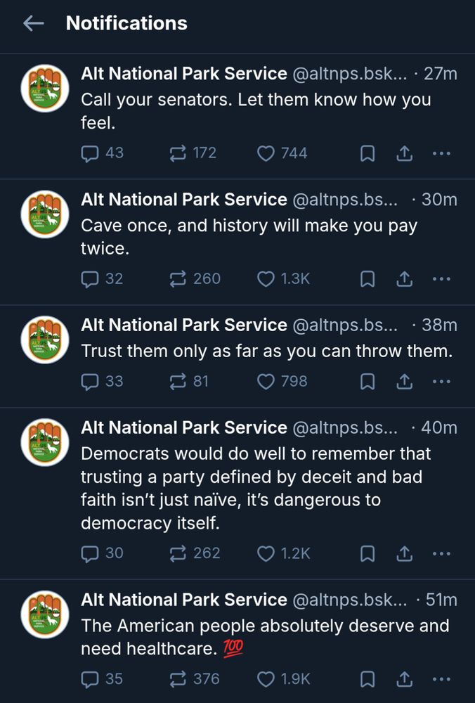 The Alt National Park Service posting five times in one hour. They write: "Call your senators. Let them know how you feel."

"Cave once, and history will make you pay twice."

"Trust them only as far as you can throw them." 

"Democrats would do well to remember that trusting a party defined by deceit and bad faith isn't just naive, it's dangerous to democracy itself."

"The American people absolutely deserve and need healthcare. 💯"