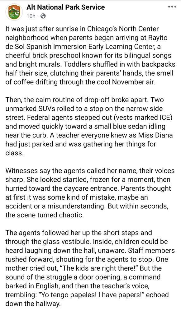Alt National Park Service: It was just after sunrise in Chicago’s North Center neighborhood when parents began arriving at Rayito de Sol Spanish Immersion Early Learning Center, a cheerful brick preschool known for its bilingual songs and bright murals. Toddlers shuffled in with backpacks half their size, clutching their parents’ hands, the smell of coffee drifting through the cool November air.

Then, the calm routine of drop-off broke apart. Two unmarked SUVs rolled to a stop on the narrow side street. Federal agents stepped out (vests marked ICE) and moved quickly toward a small blue sedan idling near the curb. A teacher everyone knew as Miss Diana had just parked and was gathering her things for class.

Witnesses say the agents called her name, their voices sharp. She looked startled, frozen for a moment, then hurried toward the daycare entrance. Parents thought at first it was some kind of mistake, maybe an accident or a misunderstanding. But within seconds, the scene turned chaotic.

The agents followed her up the short steps and through the glass vestibule. Inside, children could be heard laughing down the hall, unaware. Staff members rushed forward, shouting for the agents to stop. One mother cried out, “The kids are right there!” But the sound of the struggle a door opening, a command barked in English, and then the teacher’s voice, trembling: “Yo tengo papeles! I have papers!" echoed down the hallway."
