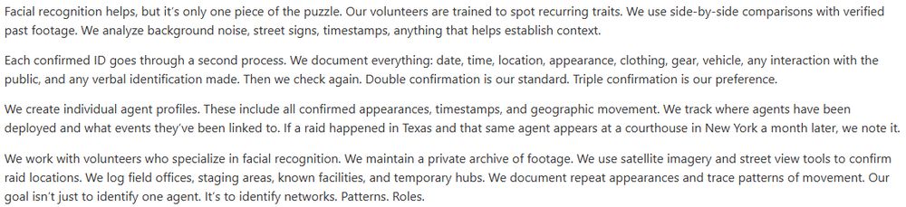 [From the ICE List website]: Facial recognition helps, but it’s only one piece of the puzzle. Our volunteers are trained to spot recurring traits. We use side-by-side comparisons with verified past footage. We analyze background noise, street signs, timestamps, anything that helps establish context. Each confirmed ID goes through a second process. We document everything: date, time, location, appearance, clothing, gear, vehicle, any interaction with the public, and any verbal identification made. Then we check again. Double confirmation is our standard. Triple confirmation is our preference. We create individual agent profiles. These include all confirmed appearances, timestamps, and geographic movement. We track where agents have been deployed and what events they’ve been linked to. If a raid happened in Texas and that same agent appears at a courthouse in New York a month later, we note it. We work with volunteers who specialize in facial recognition. We maintain a private archive of footage. We use satellite imagery and street view tools to confirm raid locations. We log field offices, staging areas, known facilities, and temporary hubs. We document repeat appearances and trace patterns of movement. Our goal isn’t just to identify one agent. It’s to identify networks. Patterns. Roles. 