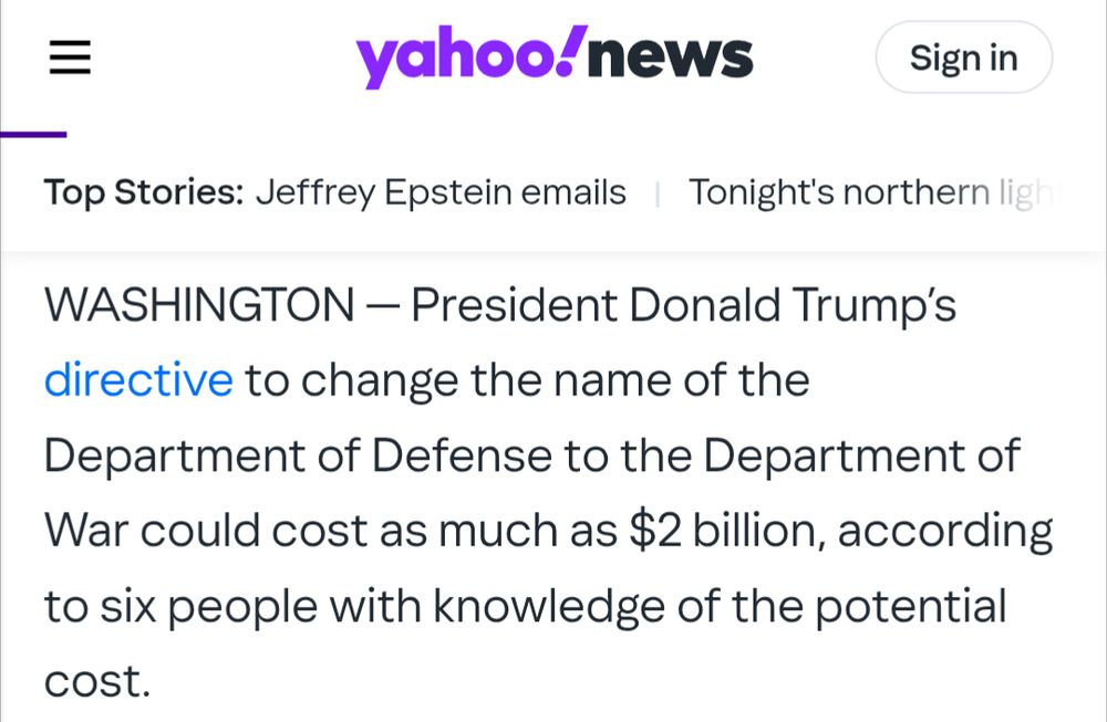 Gordon Lubold, Yahoo News: President Donald Trump’s directive to change the name of the Department of Defense to the Department of War could cost as much as $2 billion, according to six people with knowledge of the potential cost.