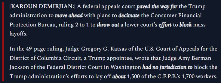 Karoun Demirjian: A federal appeals court PAVED THE WAY for the Trump administration to MOVE AHEAD with plans to DECIMATE the Consumer Financial Protection Bureau, ruling 2 to 1 to THROW OUT a lower court’s EFFORT to BLOCK mass layoffs. In the 49-page ruling, Judge Gregory G. Katsas of the U.S. Court of Appeals for the District of Columbia Circuit, a Trump appointee, wrote that Judge Amy Berman Jackson of the Federal District Court in Washington HAD NO JURISDICTION to block the Trump administration’s efforts to lay off ABOUT 1,500 of the C.F.P.B.’s 1,700 workers.