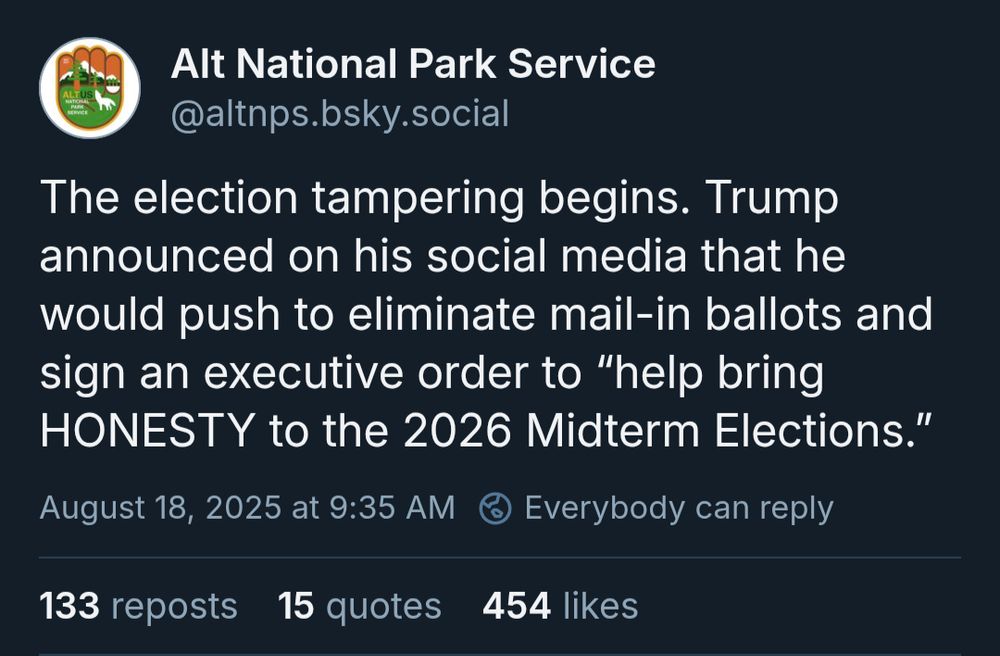 Alt National Park Service: The election tampering begins. Trump announced on his social media that he would push to eliminate mail-in ballots and sign an executive order to “help bring HONESTY to the 2026 Midterm Elections.”