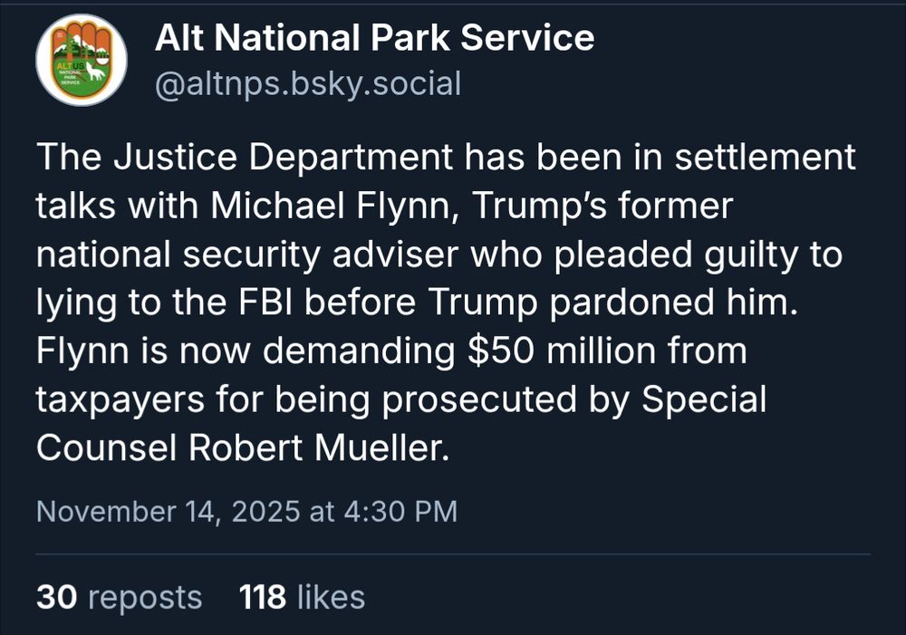 Alt National Park Service: The Justice Department has been in settlement talks with Michael Flynn, Trump’s former national security adviser who pleaded guilty to lying to the FBI before Trump pardoned him. Flynn is now demanding $50 million from taxpayers for being prosecuted by Special Counsel Robert Mueller.