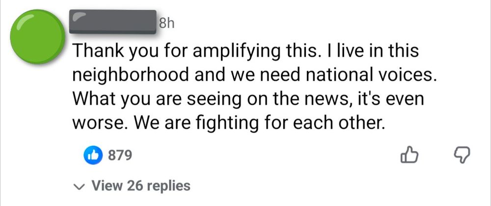 An anonymous Facebook user: Thank you for amplifying this. I live in this neighborhood and we need national voices. What you are seeing on the news, it's even worse. We are fighting for each other.