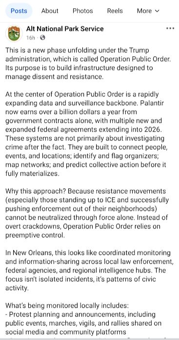 Alt National Park Service on Facebook: This is a new phase unfolding under the Trump administration, which is called Operation Public Order. Its purpose is to build infrastructure designed to manage dissent and resistance.

At the center of Operation Public Order is a rapidly expanding data and surveillance backbone. Palantir now earns over a billion dollars a year from government contracts alone, with multiple new and expanded federal agreements extending into 2026. These systems are not primarily about investigating crime after the fact. They are built to connect people, events, and locations; identify and flag organizers; map networks; and predict collective action before it fully materializes.

Why this approach? Because resistance movements (especially those standing up to ICE and successfully pushing enforcement out of their neighborhoods) cannot be neutralized through force alone. Instead of overt crackdowns, Operation Public Order relies on preemptive control.

In New Orleans, this looks like coordinated monitoring and information-sharing across local law enforcement, federal agencies, and regional intelligence hubs. The focus isn’t isolated incidents, it’s patterns of civic activity.

What’s being monitored locally includes:
- Protest planning and announcements, including public events, marches, vigils, and rallies shared on social media and community platforms