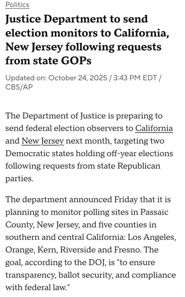 CBS News: The Department of Justice is preparing to send federal election observers to California and New Jersey next month, targeting two Democratic states holding off-year elections following requests from state Republican parties.

The department announced Friday that it is planning to monitor polling sites in Passaic County, New Jersey, and five counties in southern and central California: Los Angeles, Orange, Kern, Riverside and Fresno. The goal, according to the DOJ, is "to ensure transparency, ballot security, and compliance with federal law."