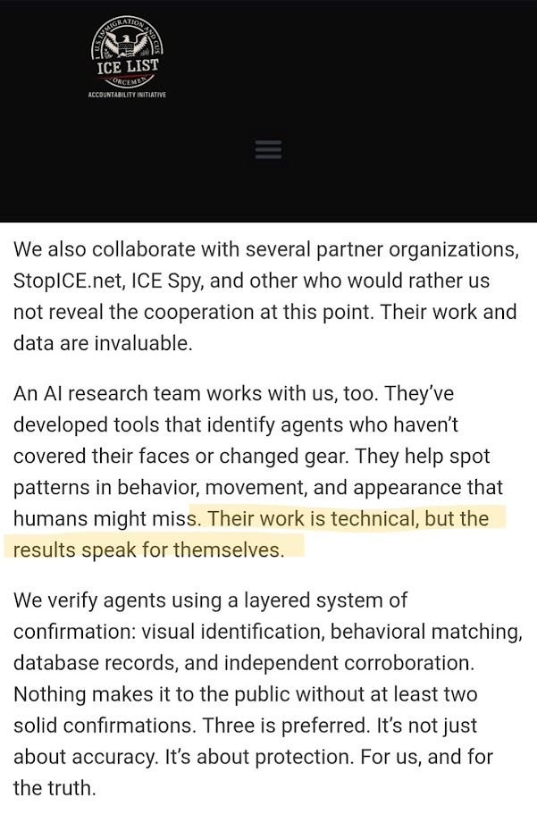 [From the ICE List website]: We also collaborate with several partner organizations, StopICE.net, ICE Spy, and other who would rather us not reveal the cooperation at this point. Their work and data are invaluable. An AI research team works with us, too. They’ve developed tools that identify agents who haven’t covered their faces or changed gear. They help spot patterns in behavior, movement, and appearance that humans might miss. Their work is technical, but the results speak for themselves. We verify agents using a layered system of confirmation: visual identification, behavioral matching, database records, and independent corroboration. Nothing makes it to the public without at least two solid confirmations. Three is preferred. It’s not just about accuracy. It’s about protection. For us, and for the truth.