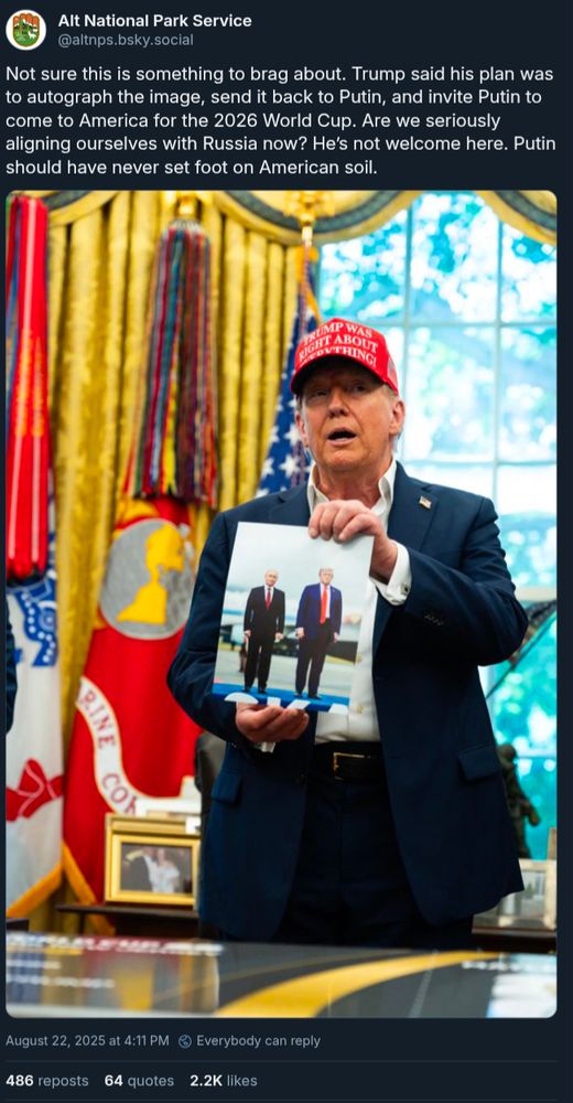 Alt National Park Service: Not sure this is something to brag about. Trump said his plan was to autograph the image, send it back to Putin, and invite Putin to come to America for the 2026 World Cup. Are we seriously aligning ourselves with Russia now? He’s not welcome here. Putin should have never set foot on American soil.