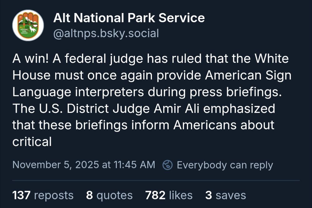Alt National Park Service: A win! A federal judge has ruled that the White House must once again provide American Sign Language interpreters during press briefings. The U.S. District Judge Amir Ali emphasized that these briefings inform Americans about critical issues that shape daily life from global conflicts and economic challenges to healthcare and the pandemic. Thank you, Judge Ali, for standing up for accessibility and ensuring every American has equal access to vital information.