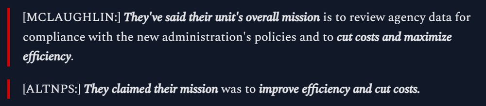 [MCLAUGHLIN:] They've said their unit's overall mission is to review agency data for compliance with the new administration's policies and to cut costs and maximize efficiency.

[ALTNPS:] They claimed their mission was to improve efficiency and cut costs.