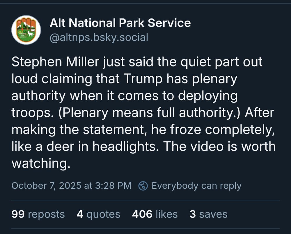 Alt National Park Service: Stephen Miller just said the quiet part out loud claiming that Trump has plenary authority when it comes to deploying troops. (Plenary means full authority.) After making the statement, he froze completely, like a deer in headlights. The video is worth watching.